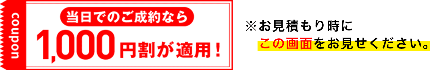 当日のご成約なら1,000円割が適用! ※お見積もり時にこの画面をお見せください。