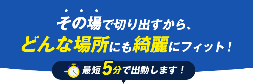 その場で切り出すから、どんな場所にも綺麗にフィット！ 最短5分で出動します！