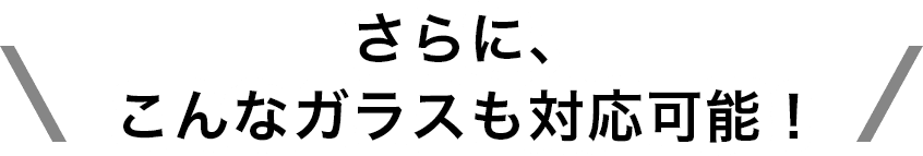 さらに、こんなガラスも対応可能！