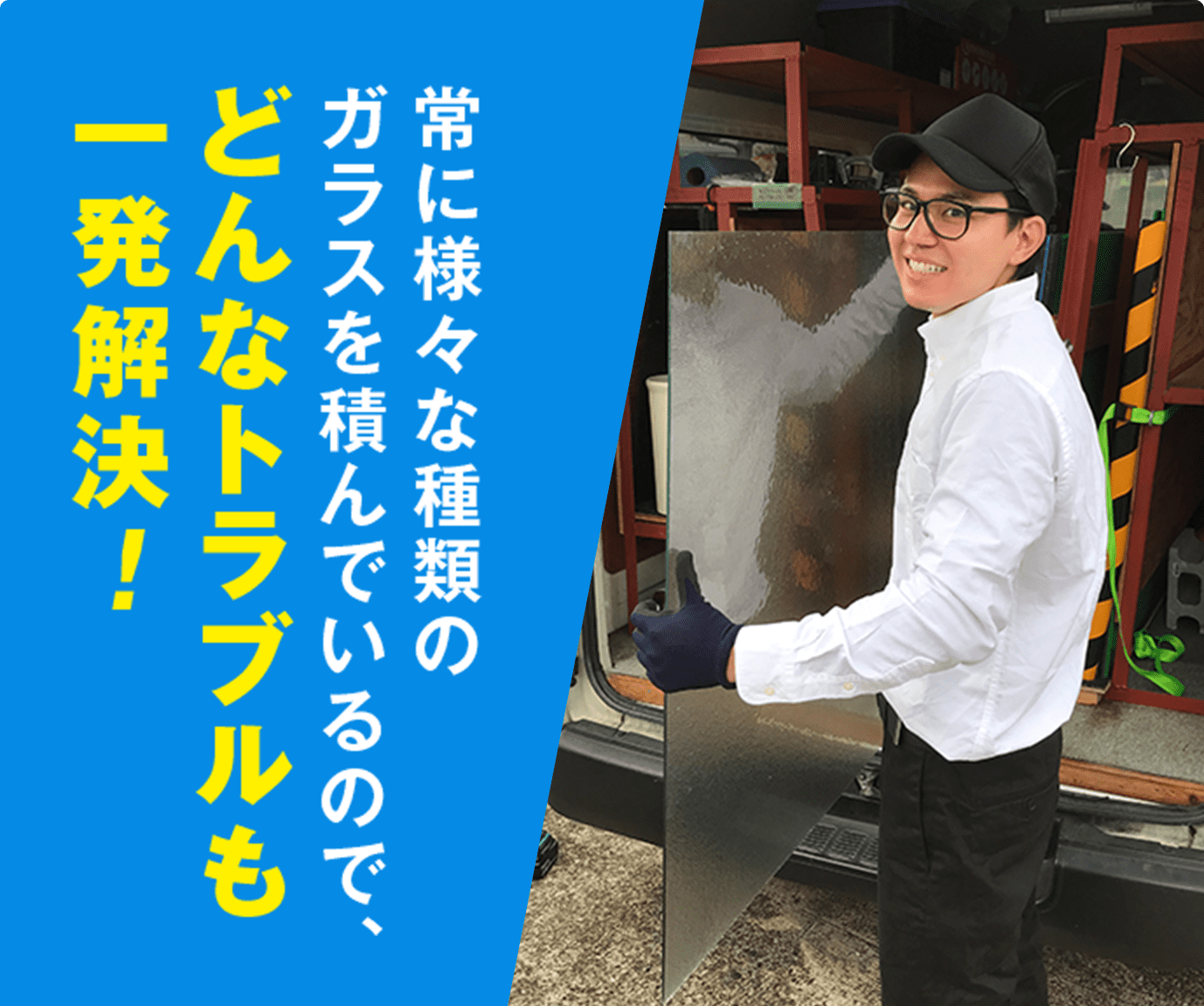 常に様々な種類のガラスを積んでいるので、どんなトラブルも一発解決！
